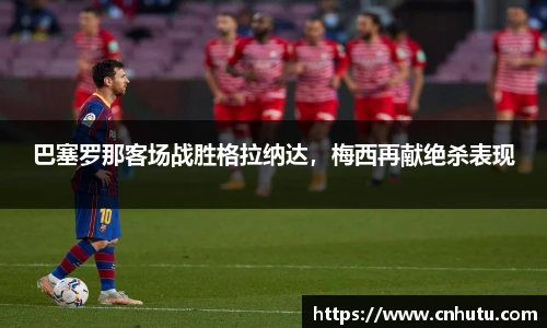 巴塞罗那客场战胜格拉纳达，梅西再献绝杀表现