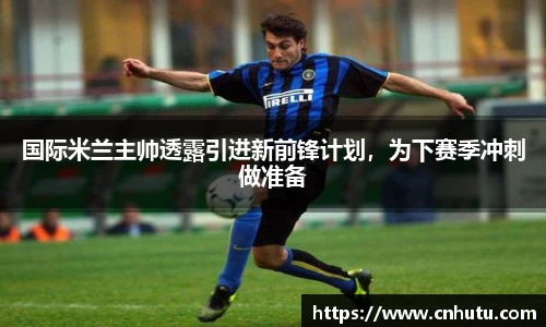 国际米兰主帅透露引进新前锋计划，为下赛季冲刺做准备