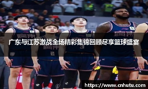 广东与江苏激战全场精彩集锦回顾尽享篮球盛宴