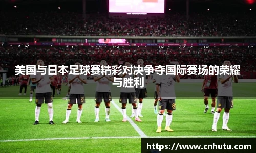 美国与日本足球赛精彩对决争夺国际赛场的荣耀与胜利